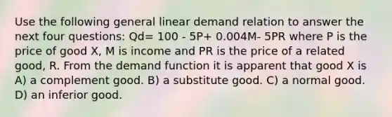 Use the following general linear demand relation to answer the next four questions: Qd= 100 - 5P+ 0.004M- 5PR where P is the price of good X, M is income and PR is the price of a related good, R. From the demand function it is apparent that good X is A) a complement good. B) a substitute good. C) a normal good. D) an inferior good.