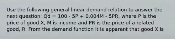 Use the following general linear demand relation to answer the next question: Qd = 100 - 5P + 0.004M - 5PR, where P is the price of good X, M is income and PR is the price of a related good, R. From the demand function it is apparent that good X is