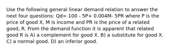 Use the following general linear demand relation to answer the next four questions: Qd= 100 - 5P+ 0.004M- 5PR where P is the price of good X, M is income and PR is the price of a related good, R. From the demand function it is apparent that related good R is A) a complement for good X. B) a substitute for good X. C) a normal good. D) an inferior good.