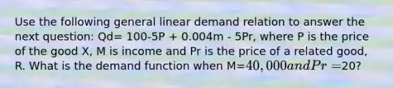 Use the following general linear demand relation to answer the next question: Qd= 100-5P + 0.004m - 5Pr, where P is the price of the good X, M is income and Pr is the price of a related good, R. What is the demand function when M=40,000 and Pr=20?