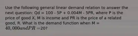 Use the following general linear demand relation to answer the next question: Qd = 100 - 5P + 0.004M - 5PR, where P is the price of good X, M is income and PR is the price of a related good, R. What is the demand function when M = 40,000 and PR =20?