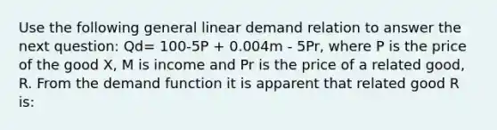 Use the following general linear demand relation to answer the next question: Qd= 100-5P + 0.004m - 5Pr, where P is the price of the good X, M is income and Pr is the price of a related good, R. From the demand function it is apparent that related good R is: