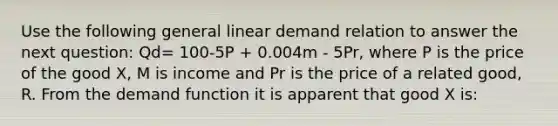 Use the following general linear demand relation to answer the next question: Qd= 100-5P + 0.004m - 5Pr, where P is the price of the good X, M is income and Pr is the price of a related good, R. From the demand function it is apparent that good X is: