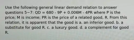 Use the following general linear demand relation to answer questions 5~7: QD = 680 - 9P + 0.006M - 4PR where P is the price; M is income; PR is the price of a related good, R. From this relation, it is apparent that the good is a. an inferior good. b. a substitute for good R. c. a luxury good. d. a complement for good R.