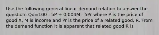 Use the following general linear demand relation to answer the question: Qd=100 - 5P + 0.004M - 5Pr where P is the price of good X, M is income and Pr is the price of a related good, R. From the demand function it is apparent that related good R is