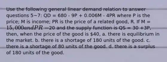 Use the following general linear demand relation to answer questions 5~7: QD = 680 - 9P + 0.006M - 4PR where P is the price; M is income; PR is the price of a related good, R. If M = 15,000 and PR =20 and the supply function is QS = 30 +3P, then, when the price of the good is 40, a. there is equilibrium in the market. b. there is a shortage of 180 units of the good. c. there is a shortage of 80 units of the good. d. there is a surplus of 180 units of the good.