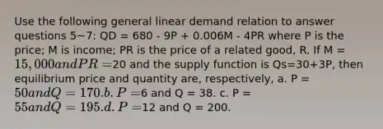 Use the following general linear demand relation to answer questions 5~7: QD = 680 - 9P + 0.006M - 4PR where P is the price; M is income; PR is the price of a related good, R. If M = 15,000 and PR =20 and the supply function is Qs=30+3P, then equilibrium price and quantity are, respectively, a. P = 50 and Q = 170. b. P =6 and Q = 38. c. P = 55 and Q = 195. d. P =12 and Q = 200.