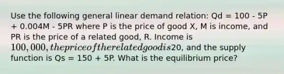 Use the following general linear demand relation: Qd = 100 - 5P + 0.004M - 5PR where P is the price of good X, M is income, and PR is the price of a related good, R. Income is 100,000, the price of the related good is20, and the supply function is Qs = 150 + 5P. What is the equilibrium price?