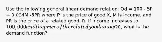 Use the following general linear demand relation: Qd = 100 - 5P + 0.004M -5PR where P is the price of good X, M is income, and PR is the price of a related good, R. If income increases to 100,000 and the price of the related good is now20, what is the demand function?