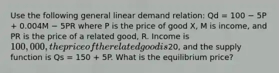 Use the following general linear demand relation: Qd = 100 − 5P + 0.004M − 5PR where P is the price of good X, M is income, and PR is the price of a related good, R. Income is 100,000, the price of the related good is20, and the supply function is Qs = 150 + 5P. What is the equilibrium price?