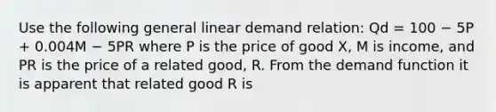 Use the following general linear demand relation: Qd = 100 − 5P + 0.004M − 5PR where P is the price of good X, M is income, and PR is the price of a related good, R. From the demand function it is apparent that related good R is