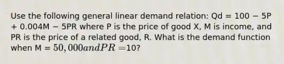 Use the following general linear demand relation: Qd = 100 − 5P + 0.004M − 5PR where P is the price of good X, M is income, and PR is the price of a related good, R. What is the demand function when M = 50,000 and PR =10?