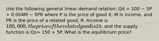 Use the following general linear demand relation: Qd = 100 − 5P + 0.004M − 5PR where P is the price of good X, M is income, and PR is the price of a related good, R. Income is 100,000, the price of the related good is20, and the supply function is Qs= 150 + 5P. What is the equilibrium price?