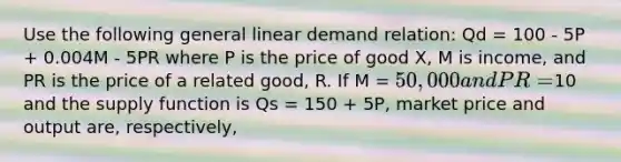 Use the following general linear demand relation: Qd = 100 - 5P + 0.004M - 5PR where P is the price of good X, M is income, and PR is the price of a related good, R. If M = 50,000 and PR=10 and the supply function is Qs = 150 + 5P, market price and output are, respectively,