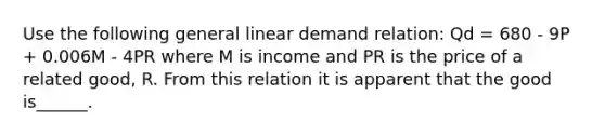 Use the following general linear demand relation: Qd = 680 - 9P + 0.006M - 4PR where M is income and PR is the price of a related good, R. From this relation it is apparent that the good is______.