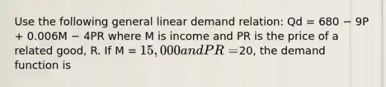 Use the following general linear demand relation: Qd = 680 − 9P + 0.006M − 4PR where M is income and PR is the price of a related good, R. If M = 15,000 and PR =20, the demand function is