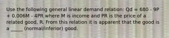 Use the following general linear demand relation: Qd = 680 - 9P + 0.006M - 4PR where M is income and PR is the price of a related good, R. From this relation it is apparent that the good is a _____ (normal/inferior) good.