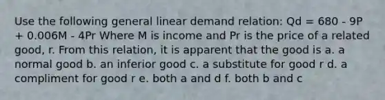 Use the following general linear demand relation: Qd = 680 - 9P + 0.006M - 4Pr Where M is income and Pr is the price of a related good, r. From this relation, it is apparent that the good is a. a normal good b. an inferior good c. a substitute for good r d. a compliment for good r e. both a and d f. both b and c