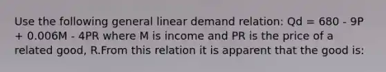 Use the following general linear demand relation: Qd = 680 - 9P + 0.006M - 4PR where M is income and PR is the price of a related good, R.From this relation it is apparent that the good is: