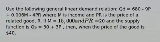 Use the following general linear demand relation: Qd = 680 - 9P + 0.006M - 4PR where M is income and PR is the price of a related good, R. If M = 15,000 and PR =20 and the supply function is Qs = 30 + 3P , then, when the price of the good is 40,