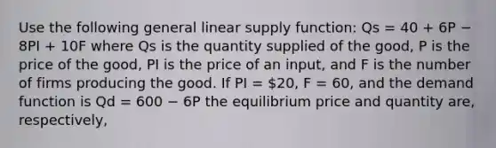 Use the following general linear supply function: Qs = 40 + 6P − 8PI + 10F where Qs is the quantity supplied of the good, P is the price of the good, PI is the price of an input, and F is the number of firms producing the good. If PI = 20, F = 60, and the demand function is Qd = 600 − 6P the equilibrium price and quantity are, respectively,