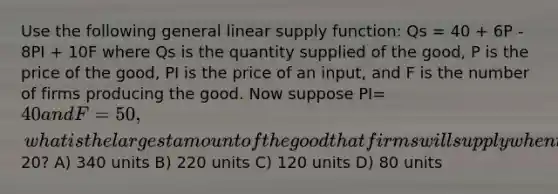 Use the following general linear supply function: Qs = 40 + 6P - 8PI + 10F where Qs is the quantity supplied of the good, P is the price of the good, PI is the price of an input, and F is the number of firms producing the good. Now suppose PI= 40 and F = 50, what is the largest amount of the good that firms will supply when the price of the good is20? A) 340 units B) 220 units C) 120 units D) 80 units