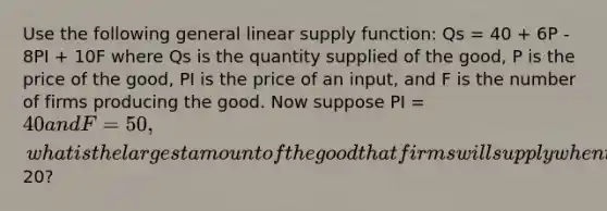 Use the following general linear supply function: Qs = 40 + 6P - 8PI + 10F where Qs is the quantity supplied of the good, P is the price of the good, PI is the price of an input, and F is the number of firms producing the good. Now suppose PI = 40 and F = 50, what is the largest amount of the good that firms will supply when the price of the good is20?