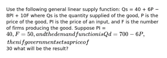 Use the following general linear supply function: Qs = 40 + 6P − 8PI + 10F where Qs is the quantity supplied of the good, P is the price of the good, PI is the price of an input, and F is the number of firms producing the good. Suppose PI = 40, F = 50, and the demand function is Qd = 700 − 6P, then if government sets a price of30 what will be the result?