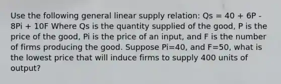 Use the following general linear supply relation: Qs = 40 + 6P - 8Pi + 10F Where Qs is the quantity supplied of the good, P is the price of the good, Pi is the price of an input, and F is the number of firms producing the good. Suppose Pi=40, and F=50, what is the lowest price that will induce firms to supply 400 units of output?