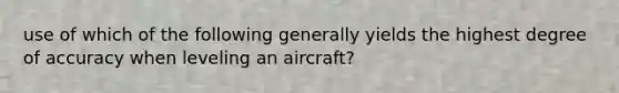 use of which of the following generally yields the highest degree of accuracy when leveling an aircraft?