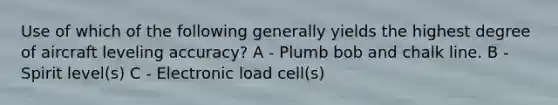 Use of which of the following generally yields the highest degree of aircraft leveling accuracy? A - Plumb bob and chalk line. B - Spirit level(s) C - Electronic load cell(s)