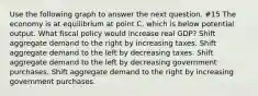 Use the following graph to answer the next question. #15 The economy is at equilibrium at point C, which is below potential output. What fiscal policy would increase real GDP? Shift aggregate demand to the right by increasing taxes. Shift aggregate demand to the left by decreasing taxes. Shift aggregate demand to the left by decreasing government purchases. Shift aggregate demand to the right by increasing government purchases.