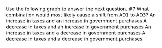 Use the following graph to answer the next question. #7 What combination would most likely cause a shift from AD1 to AD3? An increase in taxes and an increase in government purchases A decrease in taxes and an increase in government purchases An increase in taxes and a decrease in government purchases A decrease in taxes and a decrease in government purchases