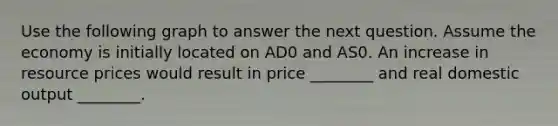 Use the following graph to answer the next question. Assume the economy is initially located on AD0 and AS0. An increase in resource prices would result in price ________ and real domestic output ________.