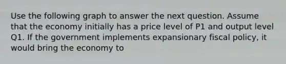 Use the following graph to answer the next question. Assume that the economy initially has a price level of P1 and output level Q1. If the government implements expansionary fiscal policy, it would bring the economy to