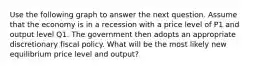 Use the following graph to answer the next question. Assume that the economy is in a recession with a price level of P1 and output level Q1. The government then adopts an appropriate discretionary fiscal policy. What will be the most likely new equilibrium price level and output?