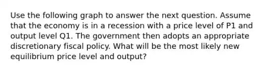 Use the following graph to answer the next question. Assume that the economy is in a recession with a price level of P1 and output level Q1. The government then adopts an appropriate discretionary fiscal policy. What will be the most likely new equilibrium price level and output?