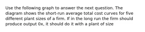Use the following graph to answer the next question. The diagram shows the short-run average total cost curves for five different plant sizes of a firm. If in the long run the firm should produce output 0x, it should do it with a plant of size