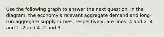 Use the following graph to answer the next question. In the diagram, the economy's relevant aggregate demand and long-run aggregate supply curves, respectively, are lines -4 and 2 -4 and 1 -2 and 4 -2 and 3