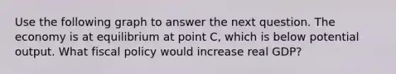 Use the following graph to answer the next question. The economy is at equilibrium at point C, which is below potential output. What fiscal policy would increase real GDP?