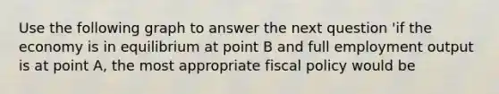 Use the following graph to answer the next question 'if the economy is in equilibrium at point B and full employment output is at point A, the most appropriate fiscal policy would be