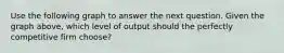 Use the following graph to answer the next question. Given the graph above, which level of output should the perfectly competitive firm choose?