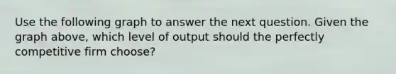 Use the following graph to answer the next question. Given the graph above, which level of output should the perfectly competitive firm choose?