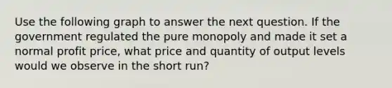 Use the following graph to answer the next question. If the government regulated the pure monopoly and made it set a normal profit price, what price and quantity of output levels would we observe in the short run?