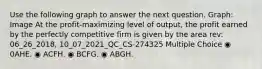 Use the following graph to answer the next question. Graph: Image At the profit-maximizing level of output, the profit earned by the perfectly competitive firm is given by the area rev: 06_26_2018, 10_07_2021_QC_CS-274325 Multiple Choice ◉ 0AHE. ◉ ACFH. ◉ BCFG. ◉ ABGH.