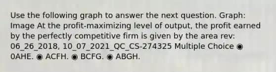 Use the following graph to answer the next question. Graph: Image At the profit-maximizing level of output, the profit earned by the perfectly competitive firm is given by the area rev: 06_26_2018, 10_07_2021_QC_CS-274325 Multiple Choice ◉ 0AHE. ◉ ACFH. ◉ BCFG. ◉ ABGH.