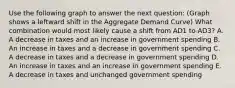 Use the following graph to answer the next question: (Graph shows a leftward shift in the Aggregate Demand Curve) What combination would most likely cause a shift from AD1 to AD3? A. A decrease in taxes and an increase in government spending B. An increase in taxes and a decrease in government spending C. A decrease in taxes and a decrease in government spending D. An increase in taxes and an increase in government spending E. A decrease in taxes and unchanged government spending