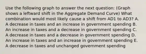 Use the following graph to answer the next question: (Graph shows a leftward shift in the Aggregate Demand Curve) What combination would most likely cause a shift from AD1 to AD3? A. A decrease in taxes and an increase in government spending B. An increase in taxes and a decrease in government spending C. A decrease in taxes and a decrease in government spending D. An increase in taxes and an increase in government spending E. A decrease in taxes and unchanged government spending