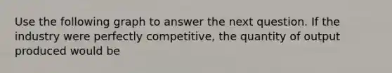 Use the following graph to answer the next question. If the industry were perfectly competitive, the quantity of output produced would be