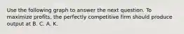 Use the following graph to answer the next question. To maximize profits, the perfectly competitive firm should produce output at B. C. A. K.